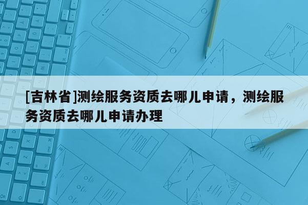 [吉林省]測繪服務(wù)資質(zhì)去哪兒申請，測繪服務(wù)資質(zhì)去哪兒申請辦理