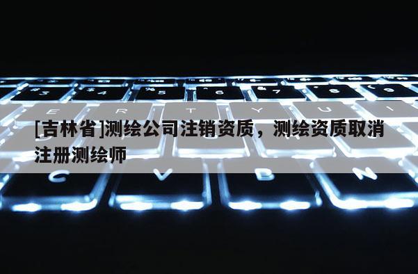 [吉林省]測繪公司注銷資質，測繪資質取消注冊測繪師