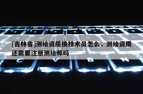 [吉林省]測繪資質(zhì)換技術(shù)員怎么，測繪資質(zhì)還需要注冊測繪師嗎