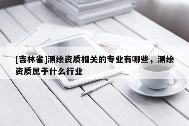 [吉林省]測繪資質相關的專業有哪些，測繪資質屬于什么行業