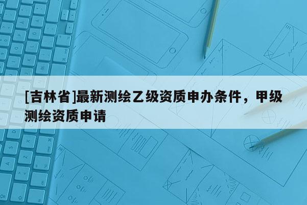 [吉林省]最新測繪乙級資質申辦條件，甲級測繪資質申請