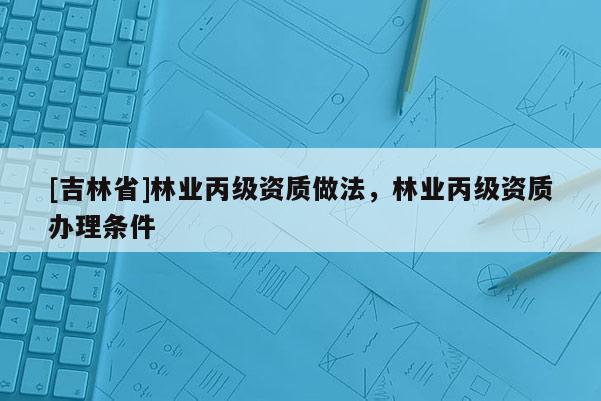 [吉林省]林業(yè)丙級(jí)資質(zhì)做法，林業(yè)丙級(jí)資質(zhì)辦理?xiàng)l件