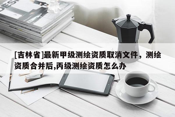 [吉林省]最新甲級測繪資質取消文件，測繪資質合并后,丙級測繪資質怎么辦