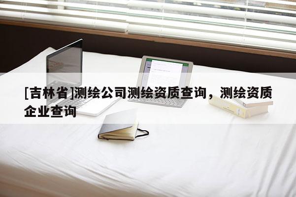 [吉林省]測繪公司測繪資質(zhì)查詢，測繪資質(zhì)企業(yè)查詢