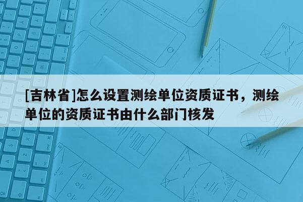 [吉林省]怎么設置測繪單位資質證書，測繪單位的資質證書由什么部門核發