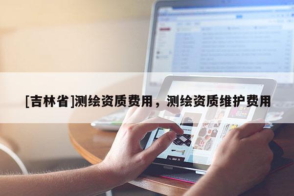 [吉林省]測繪資質費用，測繪資質維護費用