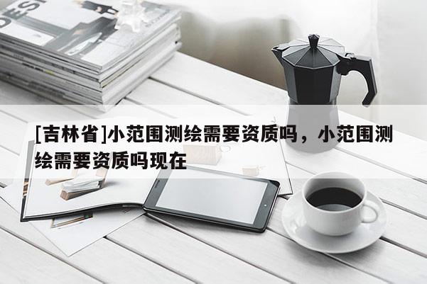 [吉林省]小范圍測繪需要資質嗎，小范圍測繪需要資質嗎現在