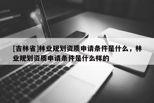 [吉林省]林業規劃資質申請條件是什么，林業規劃資質申請條件是什么樣的