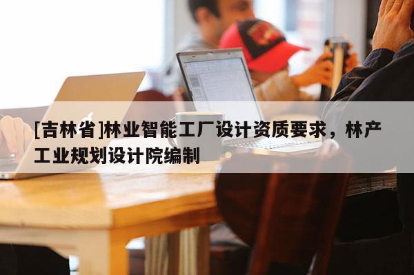 [吉林省]林業(yè)智能工廠設(shè)計資質(zhì)要求，林產(chǎn)工業(yè)規(guī)劃設(shè)計院編制