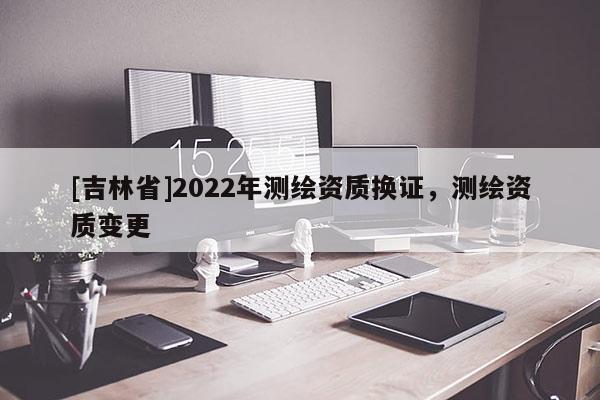 [吉林省]2022年測繪資質(zhì)換證，測繪資質(zhì)變更
