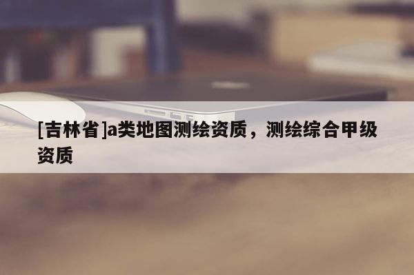 [吉林省]a類地圖測繪資質，測繪綜合甲級資質