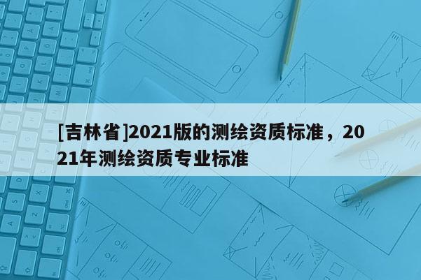 [吉林省]2021版的測繪資質標準，2021年測繪資質專業標準