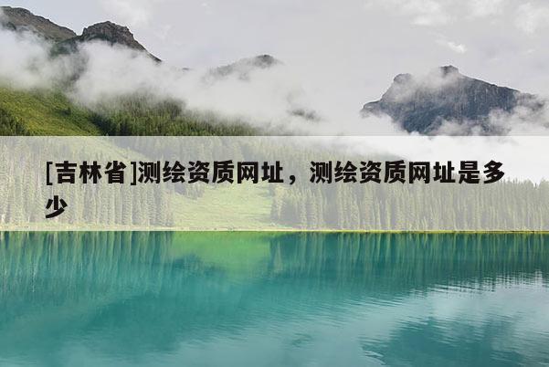 [吉林省]測繪資質網址，測繪資質網址是多少