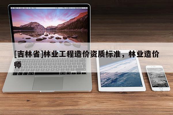 [吉林省]林業(yè)工程造價(jià)資質(zhì)標(biāo)準(zhǔn)，林業(yè)造價(jià)師