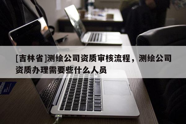 [吉林省]測繪公司資質審核流程，測繪公司資質辦理需要些什么人員