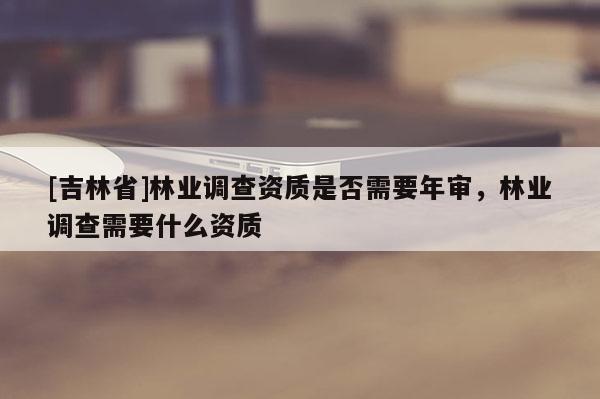 [吉林省]林業(yè)調(diào)查資質(zhì)是否需要年審，林業(yè)調(diào)查需要什么資質(zhì)