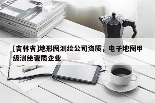 [吉林省]地形圖測繪公司資質(zhì)，電子地圖甲級測繪資質(zhì)企業(yè)