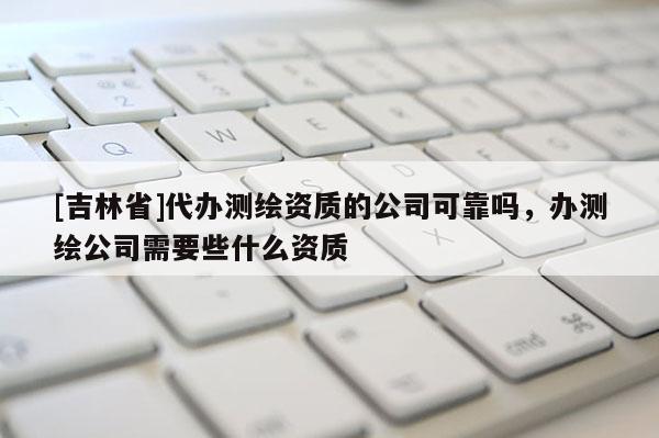 [吉林省]代辦測繪資質的公司可靠嗎，辦測繪公司需要些什么資質
