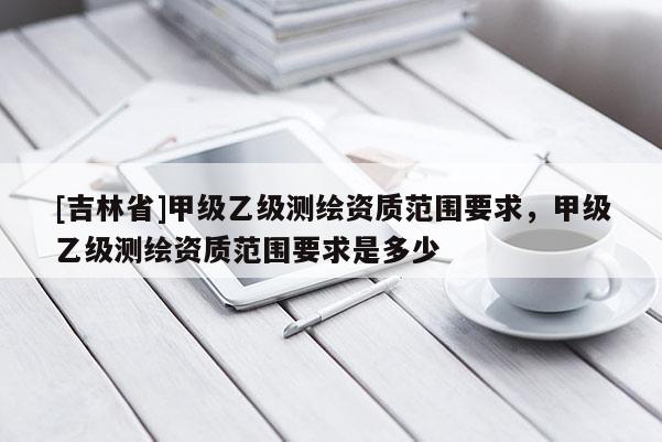 [吉林省]甲級乙級測繪資質范圍要求，甲級乙級測繪資質范圍要求是多少