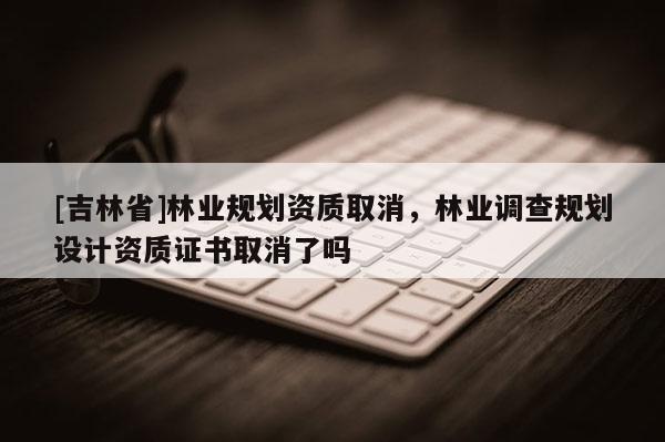 [吉林省]林業規劃資質取消，林業調查規劃設計資質證書取消了嗎