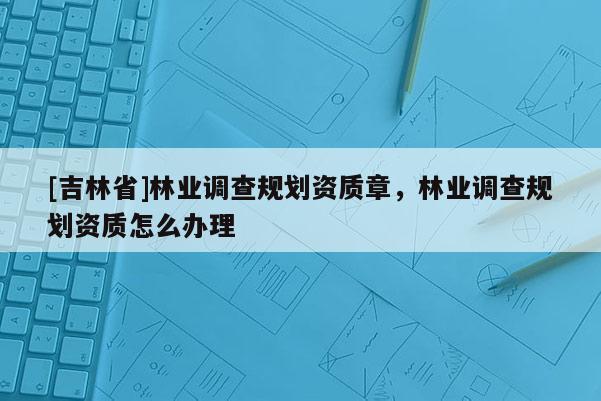 [吉林省]林業調查規劃資質章，林業調查規劃資質怎么辦理