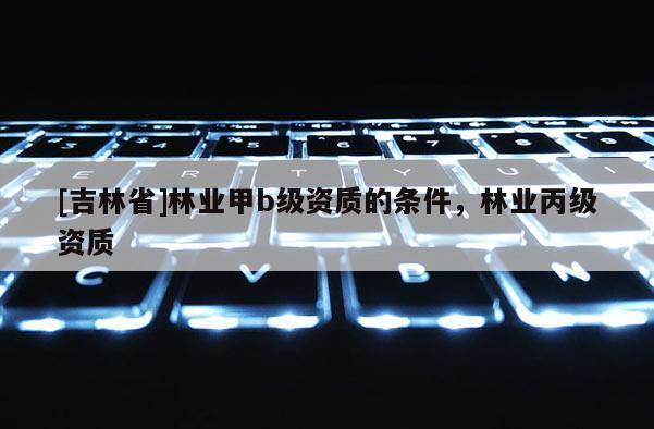 [吉林省]林業甲b級資質的條件，林業丙級資質