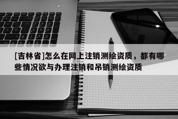 [吉林省]怎么在網上注銷測繪資質，都有哪些情況欲與辦理注銷和吊銷測繪資質