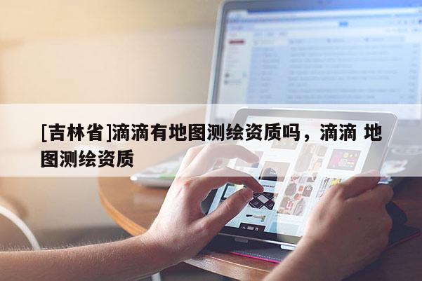 [吉林省]滴滴有地圖測繪資質嗎，滴滴 地圖測繪資質