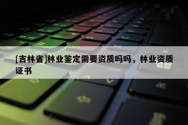 [吉林省]林業鑒定需要資質嗎嗎，林業資質證書