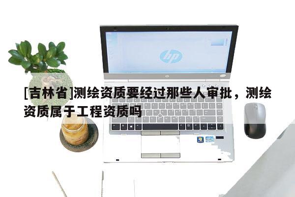 [吉林省]測(cè)繪資質(zhì)要經(jīng)過(guò)那些人審批，測(cè)繪資質(zhì)屬于工程資質(zhì)嗎