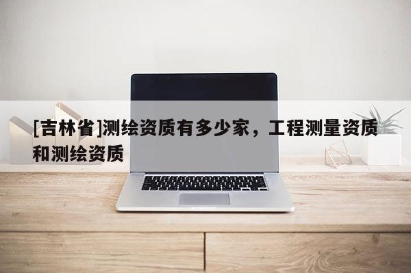 [吉林省]測繪資質(zhì)有多少家，工程測量資質(zhì)和測繪資質(zhì)