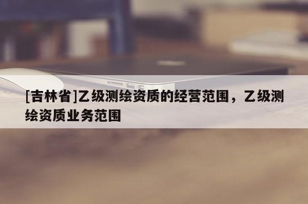 [吉林省]乙級(jí)測(cè)繪資質(zhì)的經(jīng)營(yíng)范圍，乙級(jí)測(cè)繪資質(zhì)業(yè)務(wù)范圍