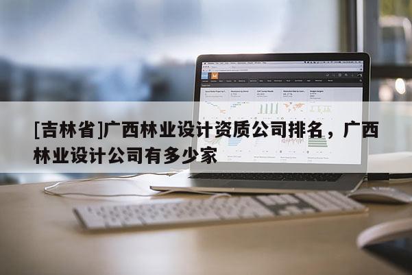 [吉林省]廣西林業設計資質公司排名，廣西林業設計公司有多少家