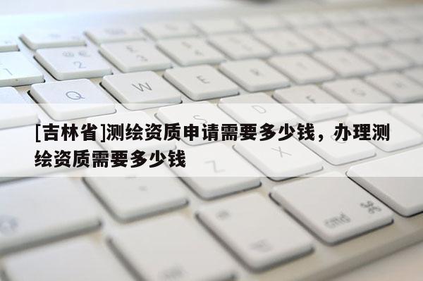 [吉林省]測繪資質申請需要多少錢，辦理測繪資質需要多少錢
