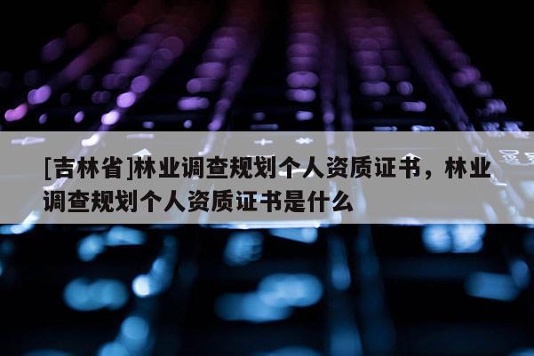 [吉林省]林業調查規劃個人資質證書，林業調查規劃個人資質證書是什么