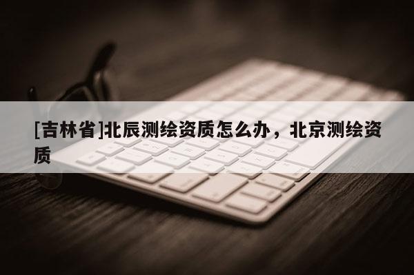 [吉林省]北辰測(cè)繪資質(zhì)怎么辦，北京測(cè)繪資質(zhì)