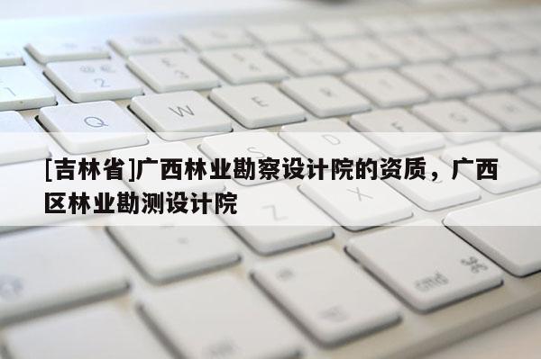 [吉林省]廣西林業勘察設計院的資質，廣西區林業勘測設計院