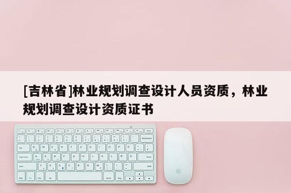 [吉林省]林業(yè)規(guī)劃調(diào)查設(shè)計人員資質(zhì)，林業(yè)規(guī)劃調(diào)查設(shè)計資質(zhì)證書