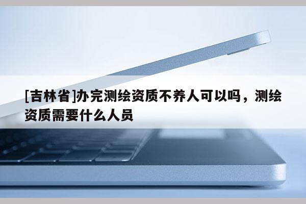 [吉林省]辦完測繪資質不養人可以嗎，測繪資質需要什么人員