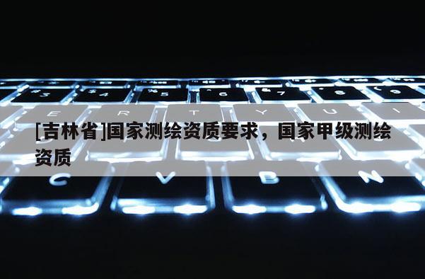 [吉林省]國(guó)家測(cè)繪資質(zhì)要求，國(guó)家甲級(jí)測(cè)繪資質(zhì)