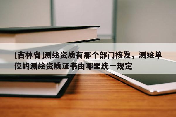 [吉林省]測(cè)繪資質(zhì)有那個(gè)部門(mén)核發(fā)，測(cè)繪單位的測(cè)繪資質(zhì)證書(shū)由哪里統(tǒng)一規(guī)定