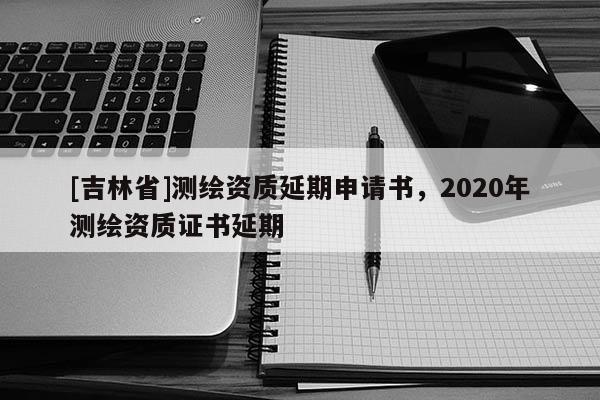 [吉林省]測繪資質(zhì)延期申請書，2020年測繪資質(zhì)證書延期