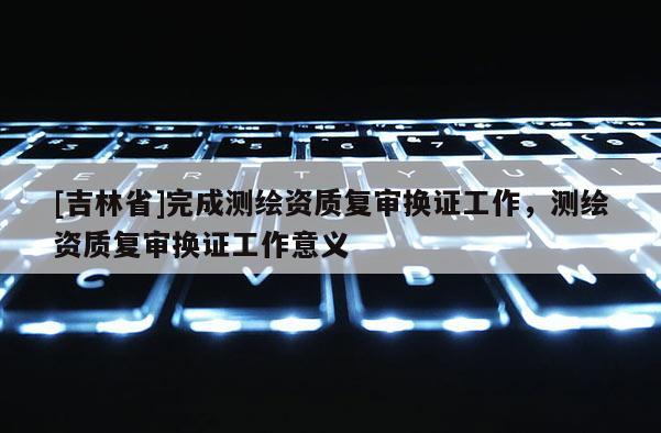 [吉林省]完成測繪資質復審換證工作，測繪資質復審換證工作意義