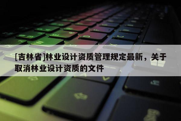 [吉林省]林業設計資質管理規定最新，關于取消林業設計資質的文件