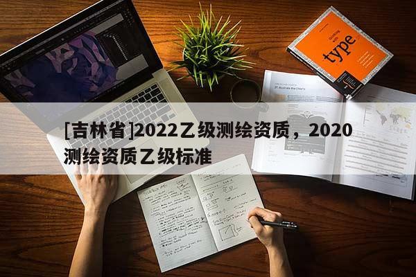 [吉林省]2022乙級測繪資質(zhì)，2020測繪資質(zhì)乙級標(biāo)準(zhǔn)