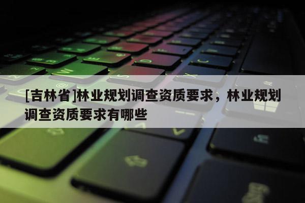 [吉林省]林業規劃調查資質要求，林業規劃調查資質要求有哪些