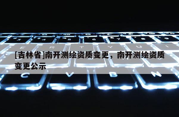 [吉林省]南開測繪資質變更，南開測繪資質變更公示