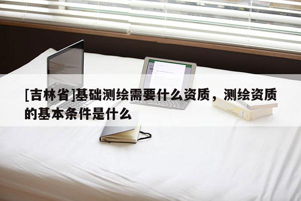 [吉林省]基礎測繪需要什么資質，測繪資質的基本條件是什么