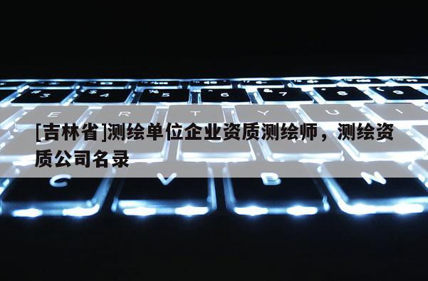 [吉林省]測繪單位企業(yè)資質(zhì)測繪師，測繪資質(zhì)公司名錄
