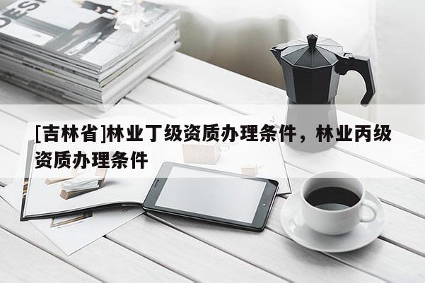 [吉林省]林業丁級資質辦理條件，林業丙級資質辦理條件